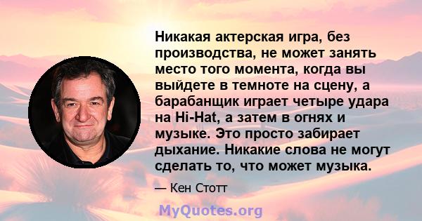 Никакая актерская игра, без производства, не может занять место того момента, когда вы выйдете в темноте на сцену, а барабанщик играет четыре удара на Hi-Hat, а затем в огнях и музыке. Это просто забирает дыхание.