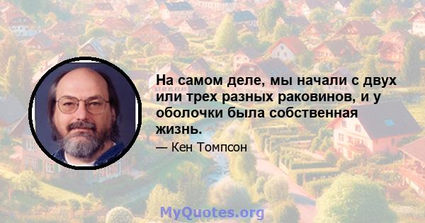 На самом деле, мы начали с двух или трех разных раковинов, и у оболочки была собственная жизнь.