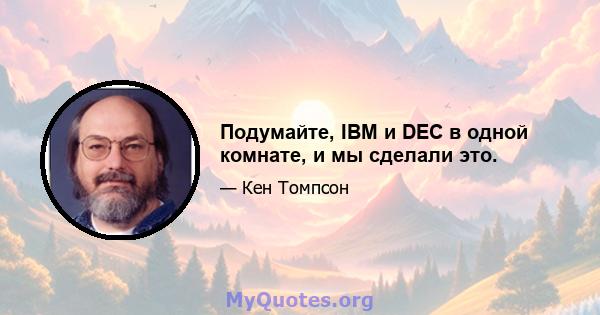 Подумайте, IBM и DEC в одной комнате, и мы сделали это.