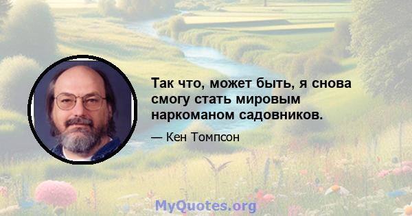 Так что, может быть, я снова смогу стать мировым наркоманом садовников.