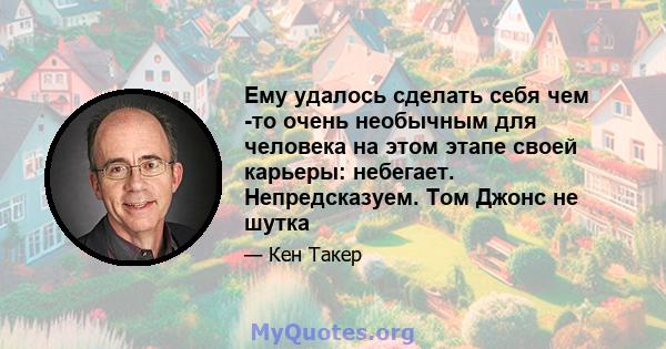 Ему удалось сделать себя чем -то очень необычным для человека на этом этапе своей карьеры: небегает. Непредсказуем. Том Джонс не шутка