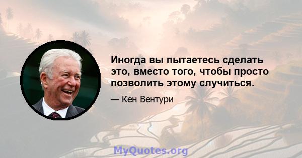 Иногда вы пытаетесь сделать это, вместо того, чтобы просто позволить этому случиться.