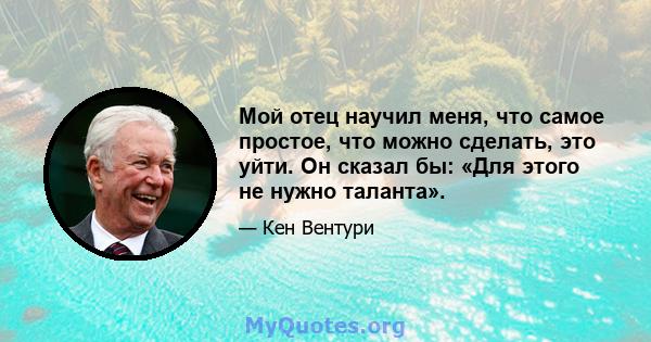 Мой отец научил меня, что самое простое, что можно сделать, это уйти. Он сказал бы: «Для этого не нужно таланта».