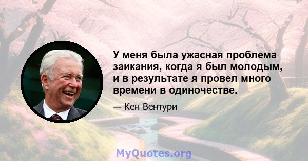 У меня была ужасная проблема заикания, когда я был молодым, и в результате я провел много времени в одиночестве.