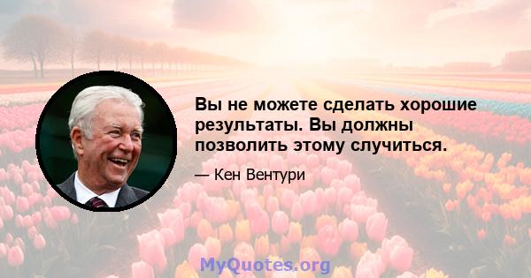 Вы не можете сделать хорошие результаты. Вы должны позволить этому случиться.