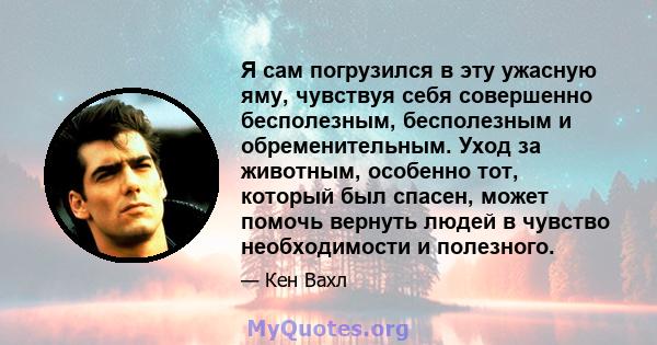 Я сам погрузился в эту ужасную яму, чувствуя себя совершенно бесполезным, бесполезным и обременительным. Уход за животным, особенно тот, который был спасен, может помочь вернуть людей в чувство необходимости и полезного.