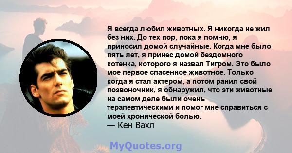 Я всегда любил животных. Я никогда не жил без них. До тех пор, пока я помню, я приносил домой случайные. Когда мне было пять лет, я принес домой бездомного котенка, которого я назвал Тигром. Это было мое первое