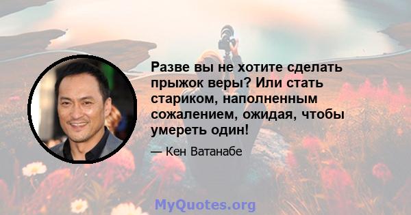 Разве вы не хотите сделать прыжок веры? Или стать стариком, наполненным сожалением, ожидая, чтобы умереть один!