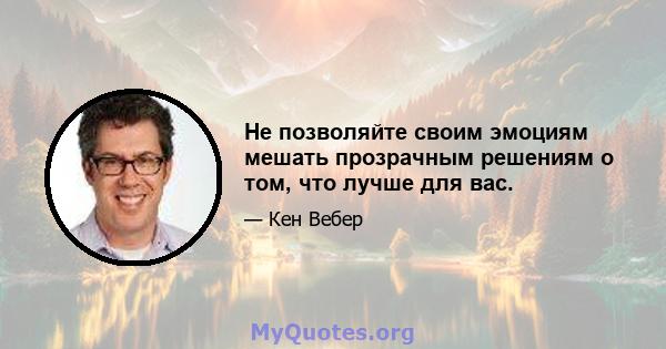 Не позволяйте своим эмоциям мешать прозрачным решениям о том, что лучше для вас.