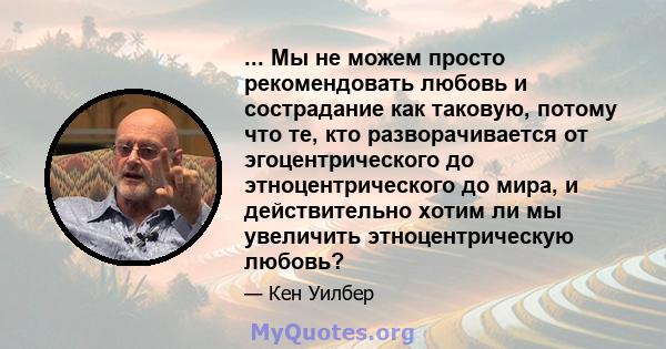 ... Мы не можем просто рекомендовать любовь и сострадание как таковую, потому что те, кто разворачивается от эгоцентрического до этноцентрического до мира, и действительно хотим ли мы увеличить этноцентрическую любовь?