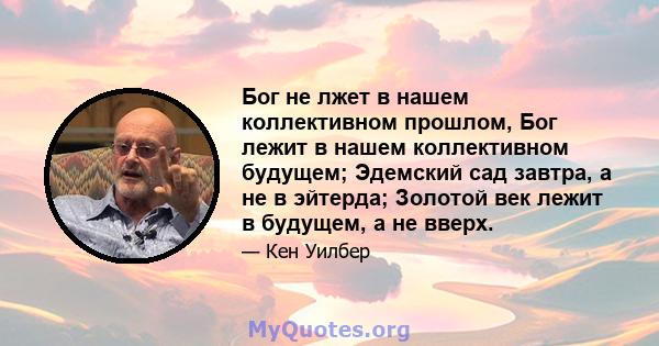 Бог не лжет в нашем коллективном прошлом, Бог лежит в нашем коллективном будущем; Эдемский сад завтра, а не в эйтерда; Золотой век лежит в будущем, а не вверх.