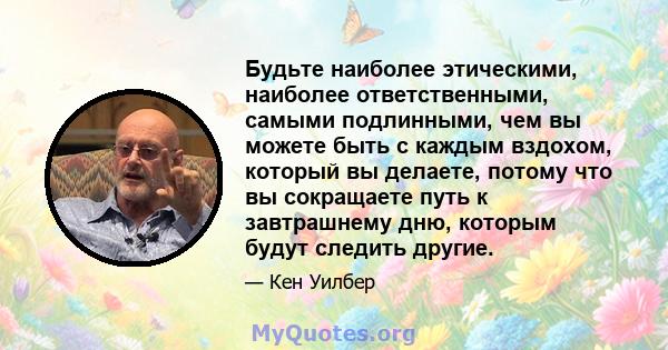 Будьте наиболее этическими, наиболее ответственными, самыми подлинными, чем вы можете быть с каждым вздохом, который вы делаете, потому что вы сокращаете путь к завтрашнему дню, которым будут следить другие.