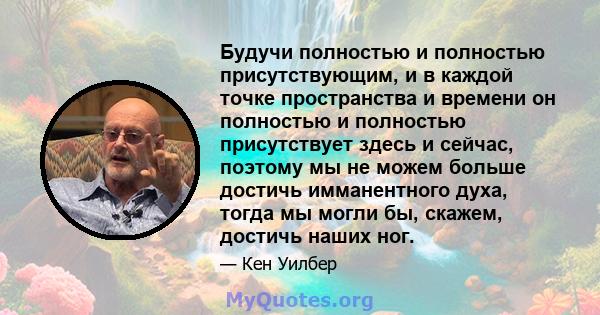 Будучи полностью и полностью присутствующим, и в каждой точке пространства и времени он полностью и полностью присутствует здесь и сейчас, поэтому мы не можем больше достичь имманентного духа, тогда мы могли бы, скажем, 