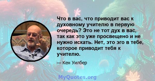 Что в вас, что приводит вас к духовному учителю в первую очередь? Это не тот дух в вас, так как это уже просвещено и не нужно искать. Нет, это эго в тебе, которое приводит тебя к учителю.