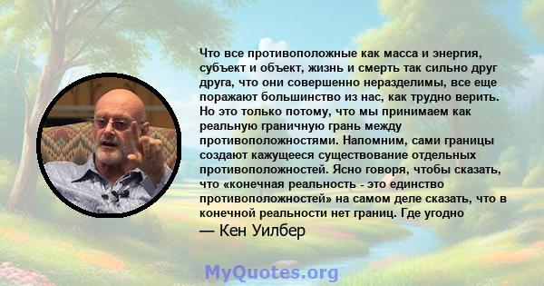 Что все противоположные как масса и энергия, субъект и объект, жизнь и смерть так сильно друг друга, что они совершенно неразделимы, все еще поражают большинство из нас, как трудно верить. Но это только потому, что мы