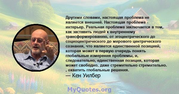 Другими словами, настоящая проблема не является внешней. Настоящая проблема - интерьер. Реальная проблема заключается в том, как заставить людей к внутреннему трансформированию, от эгоцентрического до социоцентрического 