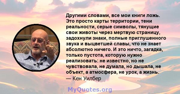 Другими словами, все мои книги ложь. Это просто карты территории, тени реальности, серые символы, тянущие свои животы через мертвую страницу, задохнули знаки, полные приглушенного звука и выцветшей славы, что не знает