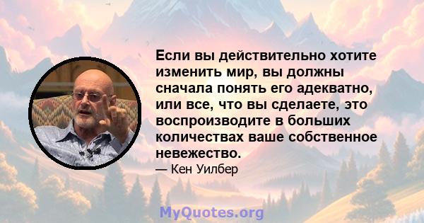 Если вы действительно хотите изменить мир, вы должны сначала понять его адекватно, или все, что вы сделаете, это воспроизводите в больших количествах ваше собственное невежество.