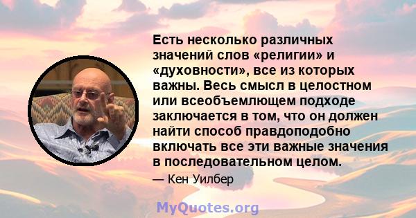 Есть несколько различных значений слов «религии» и «духовности», все из которых важны. Весь смысл в целостном или всеобъемлющем подходе заключается в том, что он должен найти способ правдоподобно включать все эти важные 