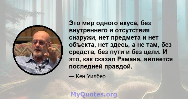 Это мир одного вкуса, без внутреннего и отсутствия снаружи, нет предмета и нет объекта, нет здесь, а не там, без средств, без пути и без цели. И это, как сказал Рамана, является последней правдой.