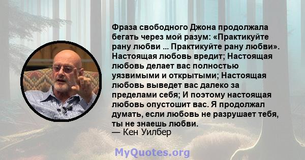 Фраза свободного Джона продолжала бегать через мой разум: «Практикуйте рану любви ... Практикуйте рану любви». Настоящая любовь вредит; Настоящая любовь делает вас полностью уязвимыми и открытыми; Настоящая любовь