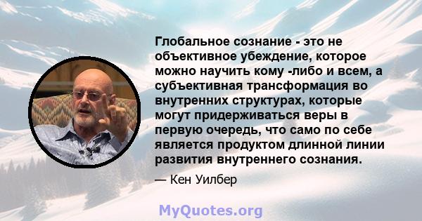 Глобальное сознание - это не объективное убеждение, которое можно научить кому -либо и всем, а субъективная трансформация во внутренних структурах, которые могут придерживаться веры в первую очередь, что само по себе