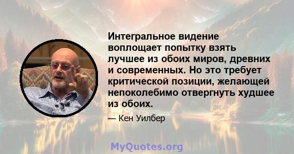 Интегральное видение воплощает попытку взять лучшее из обоих миров, древних и современных. Но это требует критической позиции, желающей непоколебимо отвергнуть худшее из обоих.