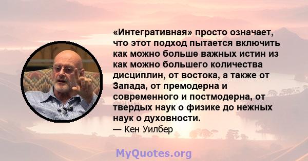 «Интегративная» просто означает, что этот подход пытается включить как можно больше важных истин из как можно большего количества дисциплин, от востока, а также от Запада, от премодерна и современного и постмодерна, от