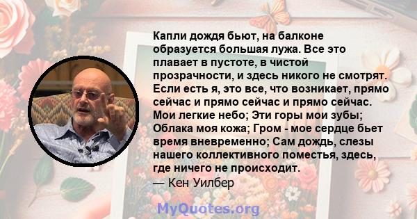 Капли дождя бьют, на балконе образуется большая лужа. Все это плавает в пустоте, в чистой прозрачности, и здесь никого не смотрят. Если есть я, это все, что возникает, прямо сейчас и прямо сейчас и прямо сейчас. Мои