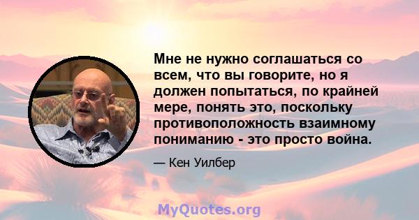 Мне не нужно соглашаться со всем, что вы говорите, но я должен попытаться, по крайней мере, понять это, поскольку противоположность взаимному пониманию - это просто война.