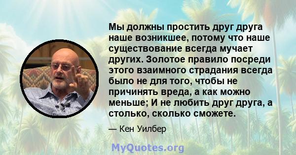 Мы должны простить друг друга наше возникшее, потому что наше существование всегда мучает других. Золотое правило посреди этого взаимного страдания всегда было не для того, чтобы не причинять вреда, а как можно меньше;