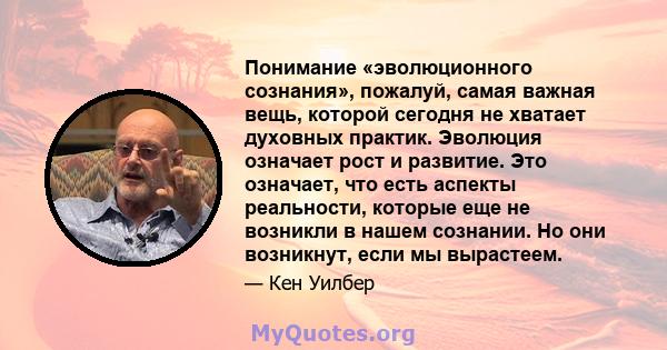 Понимание «эволюционного сознания», пожалуй, самая важная вещь, которой сегодня не хватает духовных практик. Эволюция означает рост и развитие. Это означает, что есть аспекты реальности, которые еще не возникли в нашем