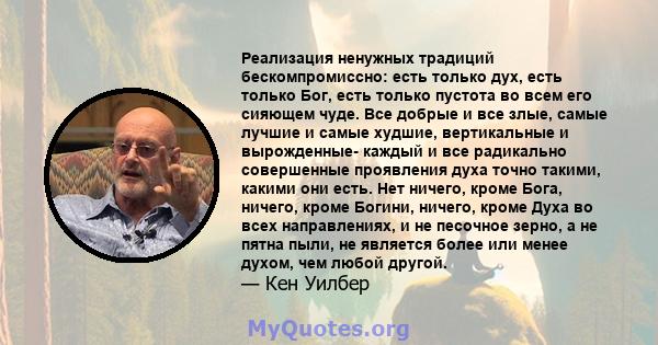 Реализация ненужных традиций бескомпромиссно: есть только дух, есть только Бог, есть только пустота во всем его сияющем чуде. Все добрые и все злые, самые лучшие и самые худшие, вертикальные и вырожденные- каждый и все