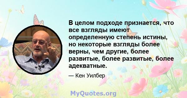 В целом подходе признается, что все взгляды имеют определенную степень истины, но некоторые взгляды более верны, чем другие, более развитые, более развитые, более адекватные.