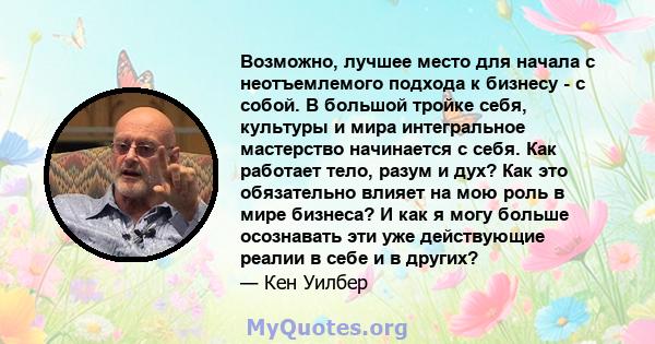 Возможно, лучшее место для начала с неотъемлемого подхода к бизнесу - с собой. В большой тройке себя, культуры и мира интегральное мастерство начинается с себя. Как работает тело, разум и дух? Как это обязательно влияет 