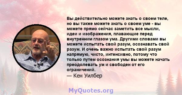 Вы действительно можете знать о своем теле, но вы также можете знать о своем уме - вы можете прямо сейчас заметить все мысли, идеи и изображения, плавающие перед внутренним глазом ума. Другими словами вы можете испытать 