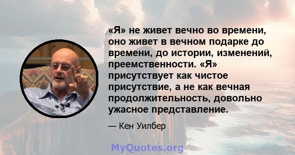 «Я» не живет вечно во времени, оно живет в вечном подарке до времени, до истории, изменений, преемственности. «Я» присутствует как чистое присутствие, а не как вечная продолжительность, довольно ужасное представление.