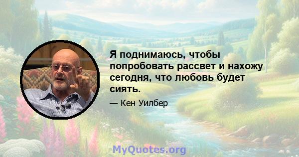 Я поднимаюсь, чтобы попробовать рассвет и нахожу сегодня, что любовь будет сиять.