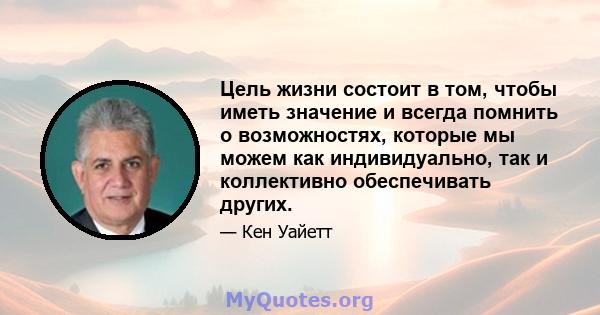 Цель жизни состоит в том, чтобы иметь значение и всегда помнить о возможностях, которые мы можем как индивидуально, так и коллективно обеспечивать других.