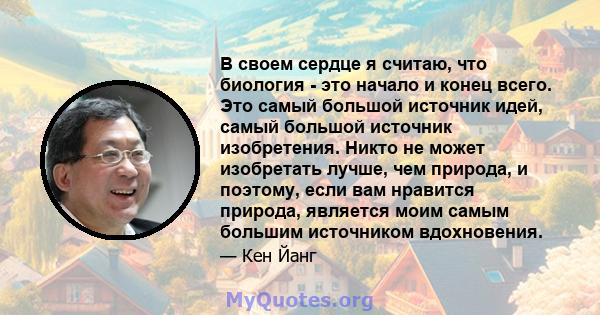 В своем сердце я считаю, что биология - это начало и конец всего. Это самый большой источник идей, самый большой источник изобретения. Никто не может изобретать лучше, чем природа, и поэтому, если вам нравится природа,