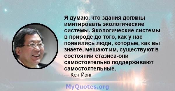 Я думаю, что здания должны имитировать экологические системы. Экологические системы в природе до того, как у нас появились люди, которые, как вы знаете, мешают им, существуют в состоянии стазиса-они самостоятельно