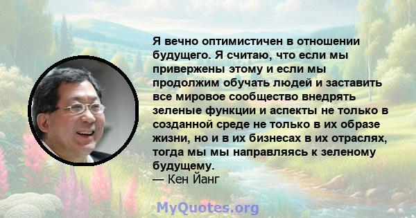 Я вечно оптимистичен в отношении будущего. Я считаю, что если мы привержены этому и если мы продолжим обучать людей и заставить все мировое сообщество внедрять зеленые функции и аспекты не только в созданной среде не