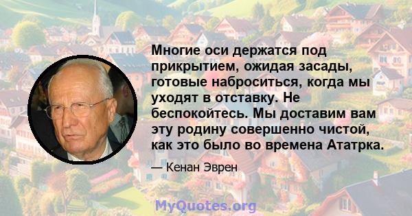 Многие оси держатся под прикрытием, ожидая засады, готовые наброситься, когда мы уходят в отставку. Не беспокойтесь. Мы доставим вам эту родину совершенно чистой, как это было во времена Ататрка.