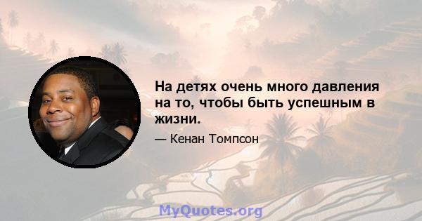 На детях очень много давления на то, чтобы быть успешным в жизни.