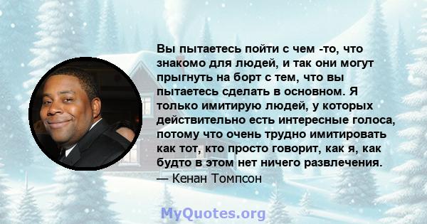 Вы пытаетесь пойти с чем -то, что знакомо для людей, и так они могут прыгнуть на борт с тем, что вы пытаетесь сделать в основном. Я только имитирую людей, у которых действительно есть интересные голоса, потому что очень 