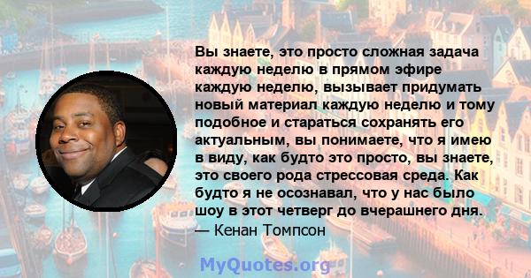 Вы знаете, это просто сложная задача каждую неделю в прямом эфире каждую неделю, вызывает придумать новый материал каждую неделю и тому подобное и стараться сохранять его актуальным, вы понимаете, что я имею в виду, как 