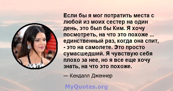 Если бы я мог потратить места с любой из моих сестер на один день, это был бы Ким. Я хочу посмотреть, на что это похоже ... единственный раз, когда она спит, - это на самолете. Это просто сумасшедший. Я чувствую себя