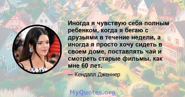 Иногда я чувствую себя полным ребенком, когда я бегаю с друзьями в течение недели, а иногда я просто хочу сидеть в своем доме, поставлять чай и смотреть старые фильмы, как мне 60 лет.