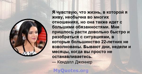 Я чувствую, что жизнь, в которой я живу, необычна во многих отношениях, но она также идет с большими обязанностями. Мне пришлось расти довольно быстро и разобраться с ситуациями, в которые большинство 22-летних не