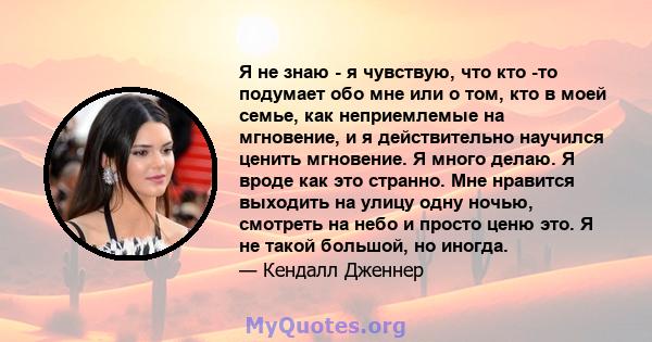 Я не знаю - я чувствую, что кто -то подумает обо мне или о том, кто в моей семье, как неприемлемые на мгновение, и я действительно научился ценить мгновение. Я много делаю. Я вроде как это странно. Мне нравится выходить 